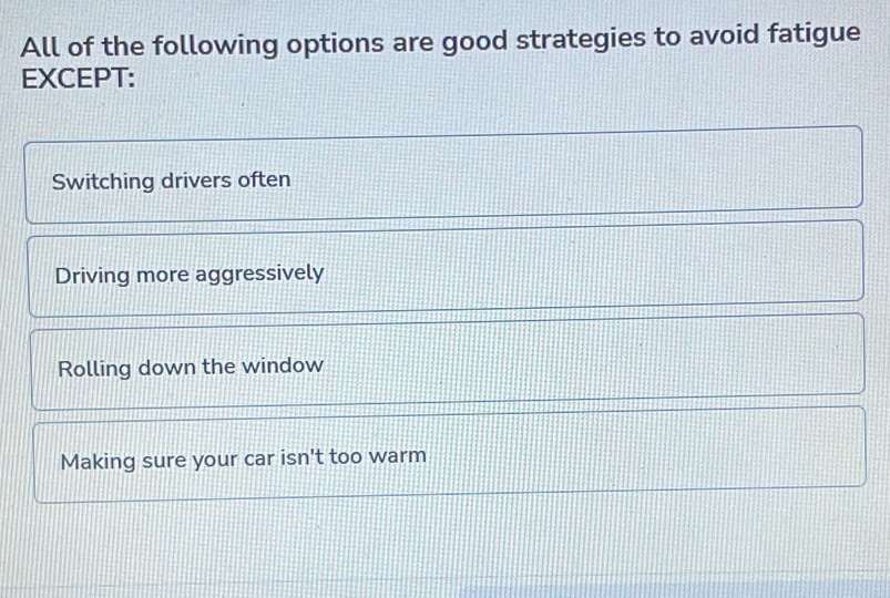 All of the following options are good strategies to avoid fatigue
EXCEPT:
Switching drivers often
Driving more aggressively
Rolling down the window
Making sure your car isn't too warm