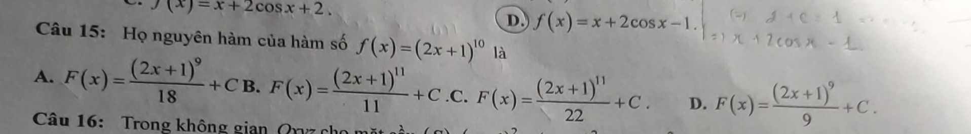 f(x)=x+2cos x+2.
D f(x)=x+2cos x-1. 
Câu 15: Họ nguyên hàm của hàm số f(x)=(2x+1)^101a
A. F(x)=frac (2x+1)^918+C B. F(x)=frac (2x+1)^1111+C .C. F(x)=frac (2x+1)^1122+C. D. F(x)=frac (2x+1)^99+C. 
Câu 16: Trong không gian Qryz chủ