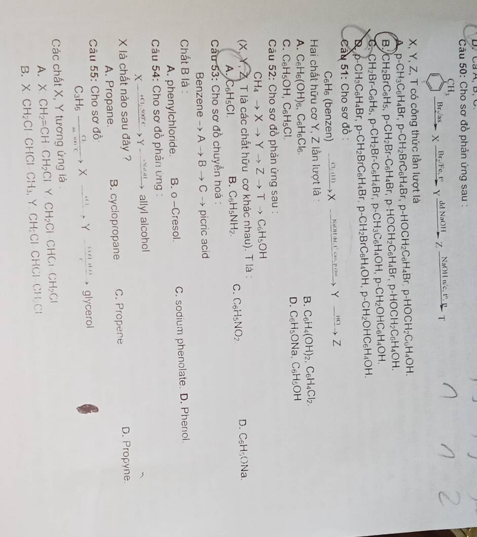 Ca A, B, C
Câu 50: Cho sơ đồ phản ứng sau :
CH_3 Xxrightarrow Br_2/Fe,t°Yxrightarrow ddNaOHZxrightarrow NaOHn/c.t^(wedge).pT
Br√as
B_1
X, Y, Z, T có công thức lần lượt là
A p-CH_3C_6H_4Br, p-CH_2BrC_6H_4Br,p-HOCH_2C_6H_4Br,p-HOCH_2C_6H_4OH.
B. CH_2BrC_6H_5,p-CH_2Br-C_6H_4Br,p-HOCH_2C_6H_4Br,p-HOCH_2C_6H_4OH.
C. CH_2Br-C_6H_5,p-CH_2Br-C_6H_4Br, ;p-CH_3C_6H_4OH,p-CH_2OHC_6H_4OH.
D p-CH_3C_6H_4Br,p-CH_2BrC_6H_4Br,p-CH_2BrC_6H_4OH,p-CH_2OHC_6H_4OH.
Câầu 51: Cho sơ đồ :
C₆H₆ (benzen) xrightarrow C1,(11)Xto Xto Nto Nto Yto Z
Hai chất hữu cơ Y, Z lần lượt là :
A. C_6H_6(OH)_6 ,C6H₆Cl6.
B. C_6H_4(OH)_2,C_6H_4Cl_2.
D. C_6H_5ONa,C_6H_5OH
C. C_6H_5OH H、 C_6H_5C
Câu 52: Cho sơ đồ phản ứng sau :
CH_4to Xto Yto Zto Tto C_6H_5OH
(X, Y, Z. T là các chất hữu cơ khác nhau). T là :
D.
A. C_6H_5Cl.
B. C_6H_5NH_2. C C_6H NO_2 C_6H_5ONa
Cầu 53: Cho sơ đồ chuyển hoá :
Benzene to Ato Bto C → picric acid
Chất B là :
A. phenylchloride. B. o -Cresol. C. sodium phenolate. D. Phenol.
* Câu 54: Cho sơ đồ phản ứng :
X-xrightarrow +Cl_2SOO^-Y-xrightarrow +NaOH allyl alcohol
X là chất nào sau đây ? D. Propyne.
A. Propane. B. cyclopropane C. Propene
Câu 55: Cho sơ đồ:
C_3H_6to Xto Y - (tan (-1)/r to glycerol
Các chất X, Y tương ứng là
A. XCH_2=CHCH_2Cl Y CH_2Cl CHC_1CH_2Cl
B. XCH_2Cl CHCI-CH_3. Y CH_2Cl CHCl CH_2Cl