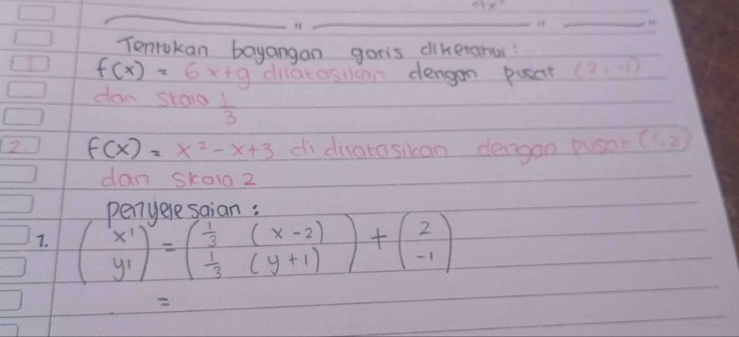 31x°
_ 
Tenrukan bayangan goris dikeranu? 
I
f(x)=6x+9 dilatosllcan dengon pusat (2,-1)
dan skalo  1/3 
2. di diatasikan dengan pusar (1,2)
f(x)=x^2-x+3
dan skold 2 
Denuelosnion. 
7. beginpmatrix x' y'endpmatrix =beginpmatrix  1/3 &(x-2  1/3 &(y+1)endpmatrix +beginpmatrix 2 -1endpmatrix