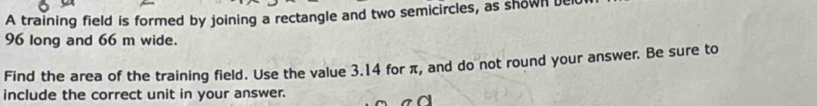 A training field is formed by joining a rectangle and two semicircles, as shown ut
96 long and 66 m wide. 
Find the area of the training field. Use the value 3.14 for π, and do not round your answer. Be sure to 
include the correct unit in your answer.