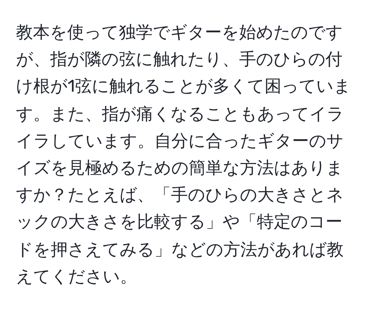 教本を使って独学でギターを始めたのですが、指が隣の弦に触れたり、手のひらの付け根が1弦に触れることが多くて困っています。また、指が痛くなることもあってイライラしています。自分に合ったギターのサイズを見極めるための簡単な方法はありますか？たとえば、「手のひらの大きさとネックの大きさを比較する」や「特定のコードを押さえてみる」などの方法があれば教えてください。