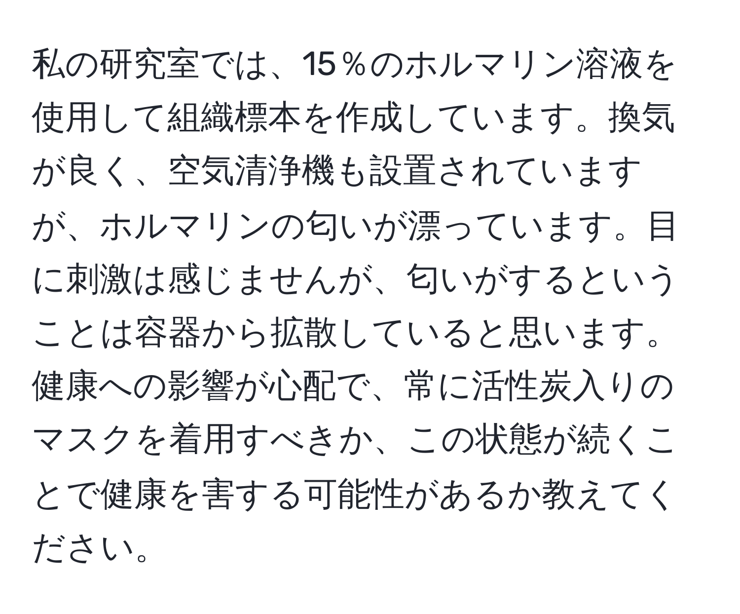 私の研究室では、15％のホルマリン溶液を使用して組織標本を作成しています。換気が良く、空気清浄機も設置されていますが、ホルマリンの匂いが漂っています。目に刺激は感じませんが、匂いがするということは容器から拡散していると思います。健康への影響が心配で、常に活性炭入りのマスクを着用すべきか、この状態が続くことで健康を害する可能性があるか教えてください。