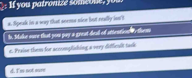 If you patronize someone, you!
a. Speak in a way that seems nice but really in't
b. Make sure that you pay a great deal of attentow tb them
c. Praise them for accomplishing a very difficalt task
d. I'm not sae