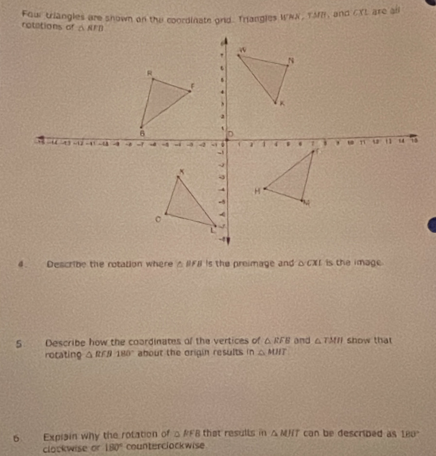 Fourtriangles are shown on the coordinate orid. Triangles WNN, TMR, and CYL are all
a Describe the rotation where △ BFB Is the preimage and △cXr is the image.
5 Describe how the coordinates of the vertices of △ RFB and △ TMH show that
rotating △ RFB180° about the origin results in △ MHT
6 Expisin why the rotation of △ FFB that resulls in △ MHT can be described as 180°
clockwise or 180° counterclockwise