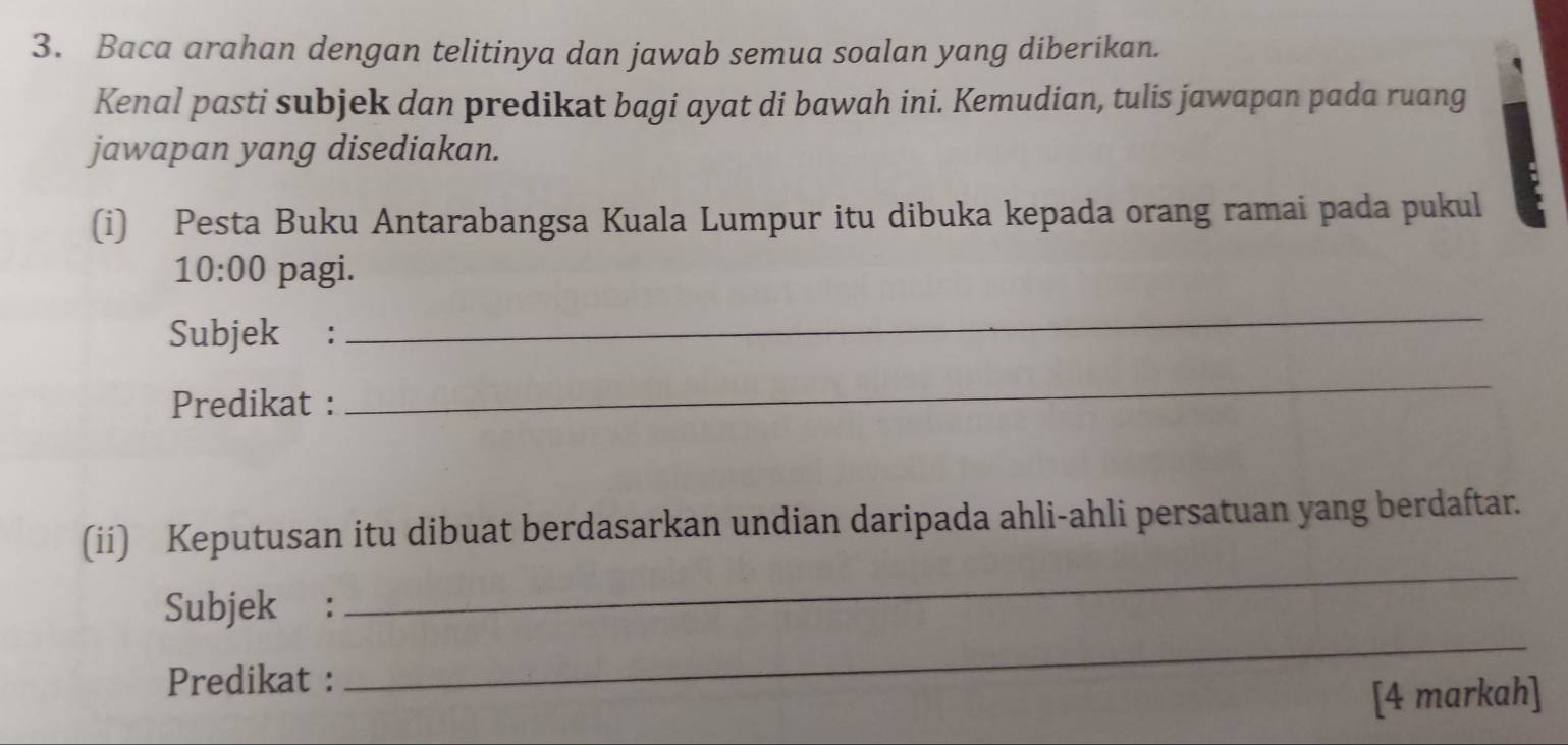 Baca arahan dengan telitinya dan jawab semua soalan yang diberikan. 
Kenal pasti subjek dan predikat bagi ayat di bawah ini. Kemudian, tulis jawapan pada ruang 
jawapan yang disediakan. 
(i) Pesta Buku Antarabangsa Kuala Lumpur itu dibuka kepada orang ramai pada pukul 
10:00 pagi. 
Subjek : 
_ 
Predikat : 
_ 
(ii) Keputusan itu dibuat berdasarkan undian daripada ahli-ahli persatuan yang berdaftar. 
_ 
Subjek : 
_ 
Predikat : 
[4 markah]