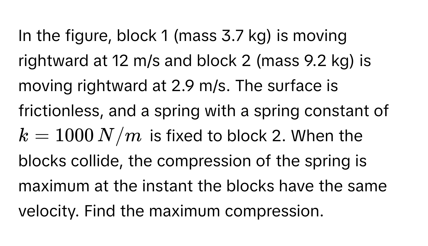 In the figure, block 1 (mass 3.7 kg) is moving rightward at 12 m/s and block 2 (mass 9.2 kg) is moving rightward at 2.9 m/s. The surface is frictionless, and a spring with a spring constant of $k = 1000 , N/m$ is fixed to block 2. When the blocks collide, the compression of the spring is maximum at the instant the blocks have the same velocity. Find the maximum compression.