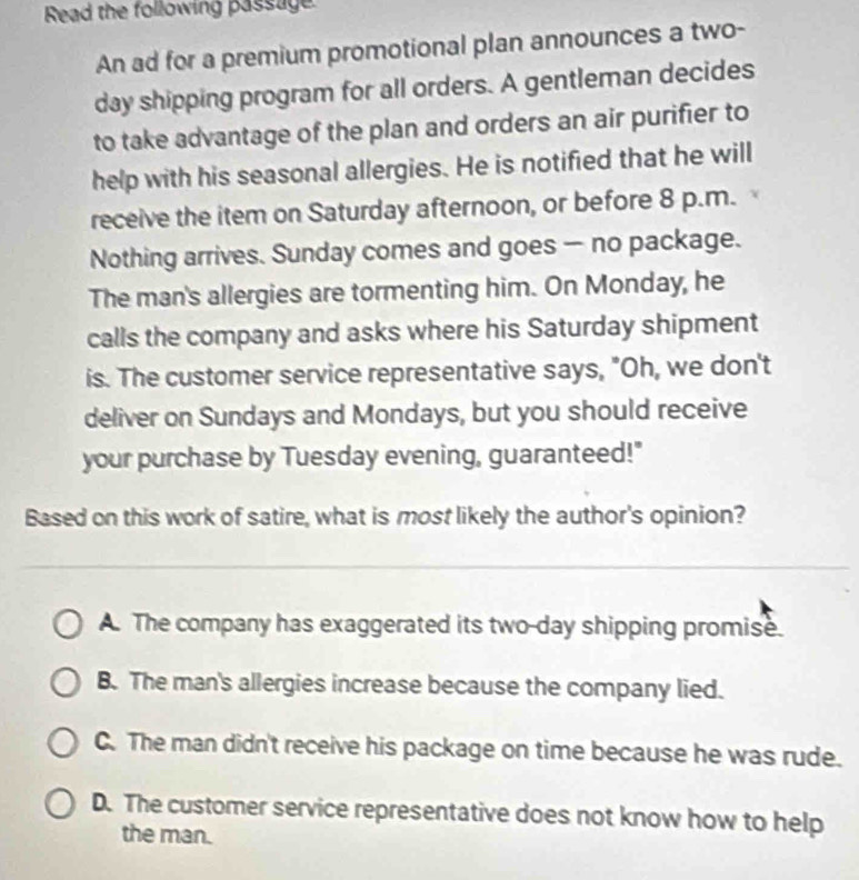 Read the following passage
An ad for a premium promotional plan announces a two-
day shipping program for all orders. A gentleman decides
to take advantage of the plan and orders an air purifier to
help with his seasonal allergies. He is notified that he will
receive the item on Saturday afternoon, or before 8 p.m.
Nothing arrives. Sunday comes and goes — no package.
The man's allergies are tormenting him. On Monday, he
calls the company and asks where his Saturday shipment
is. The customer service representative says, "Oh, we don't
deliver on Sundays and Mondays, but you should receive
your purchase by Tuesday evening, guaranteed!"
Based on this work of satire, what is most likely the author's opinion?
A. The company has exaggerated its two-day shipping promise.
B. The man's allergies increase because the company lied.
C. The man didn't receive his package on time because he was rude.
D. The customer service representative does not know how to help
the man.