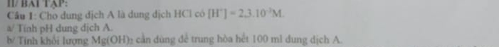 ll/ BAl TAP: 
Câu 1: Cho dung dịch A là dung dịch HCl có [H^+]=2.3.10^(-2)M. 
a/ Tính pH dung dịch A. 
b/ Tinh khổi lượng Mg(OH) cần dùng đề trung hòa hết 100 ml dung dịch A.