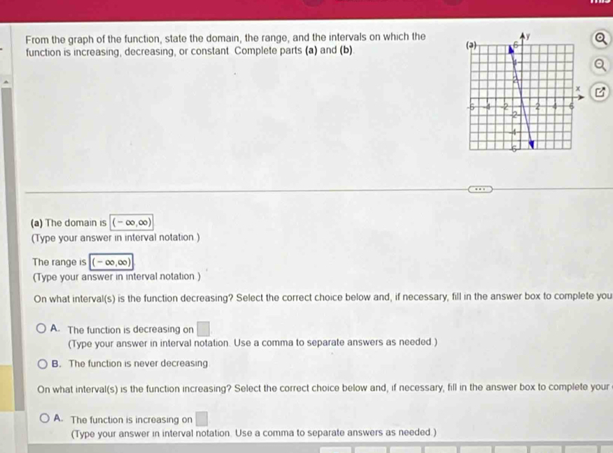 From the graph of the function, state the domain, the range, and the intervals on which the 
function is increasing, decreasing, or constant Complete parts (a) and (b)
a
(a) The domain is (-∞, ∞)
(Type your answer in interval notation )
The range is (-∞, ∞)
(Type your answer in interval notation.)
On what interval(s) is the function decreasing? Select the correct choice below and, if necessary, fill in the answer box to complete you
A. The function is decreasing on □ 
(Type your answer in interval notation. Use a comma to separate answers as needed.)
B. The function is never decreasing
On what interval(s) is the function increasing? Select the correct choice below and, if necessary, fill in the answer box to complete your
A. The function is increasing on
(Type your answer in interval notation. Use a comma to separate answers as needed.)