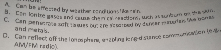 ON:
A. Can be affected by weather conditions like rain.
B. Can ionize gases and cause chemical reactions, such as sunburn on the skin.
C. Can penetrate soft tissues but are absorbed by denser materials like bones
and metals.
D. Can reflect off the ionosphere, enabling long-distance communication (e.g.
AM/FM radio).