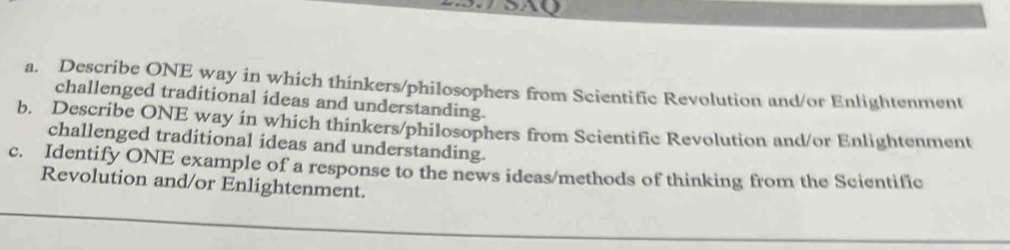 Describe ONE way in which thinkers/philosophers from Scientific Revolution and/or Enlightenment 
challenged traditional ideas and understanding. 
b. Describe ONE way in which thinkers/philosophers from Scientific Revolution and/or Enlightenment 
challenged traditional ideas and understanding. 
c. Identify ONE example of a response to the news ideas/methods of thinking from the Scientific 
Revolution and/or Enlightenment.