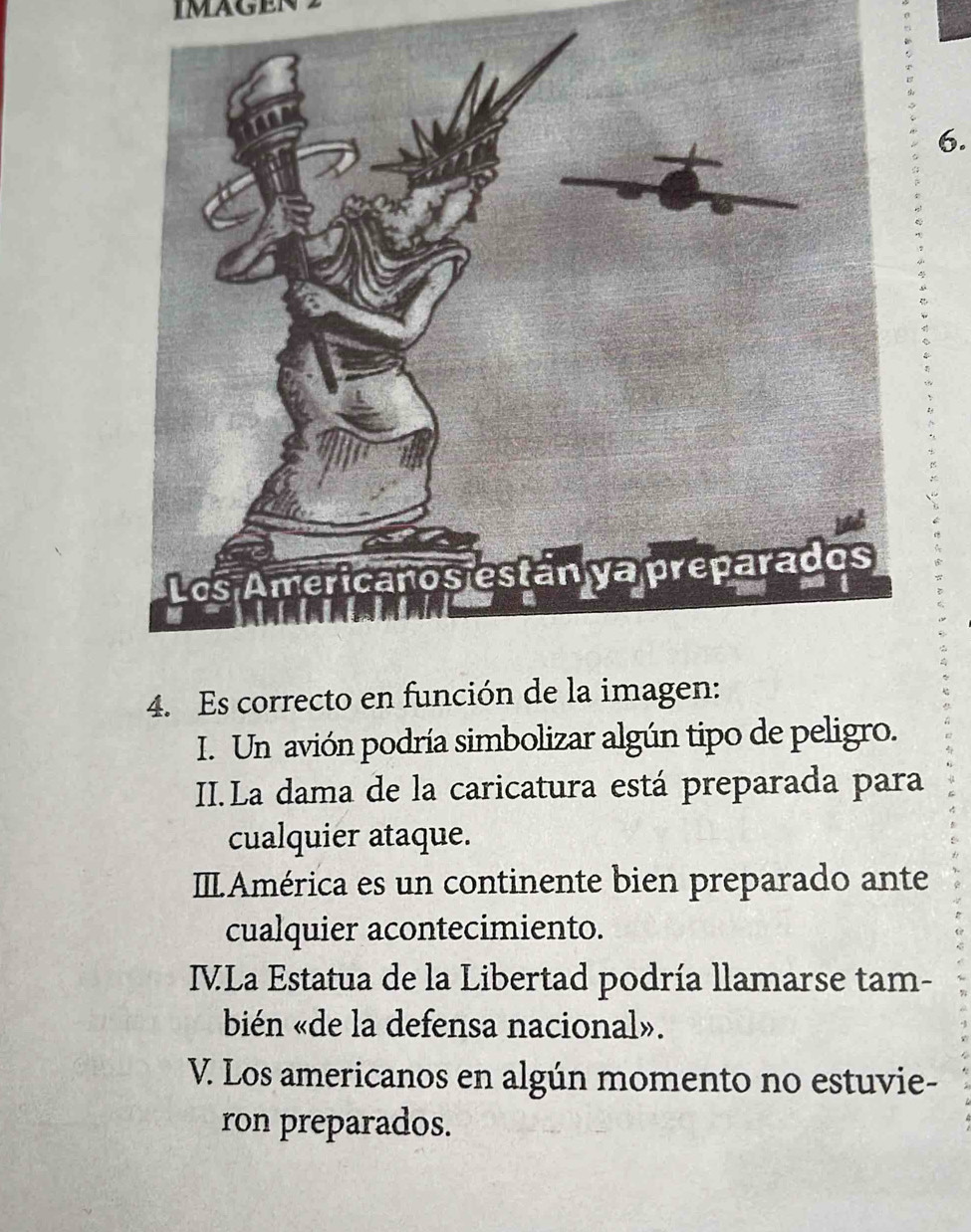 imagen
6.
4. Es correcto en función de la imagen:
I. Un avión podría simbolizar algún tipo de peligro.
II.La dama de la caricatura está preparada para
cualquier ataque.
ILAmérica es un continente bien preparado ante
cualquier acontecimiento.
IVLa Estatua de la Libertad podría llamarse tam-
bién «de la defensa nacional».
V. Los americanos en algún momento no estuvie-
ron preparados.