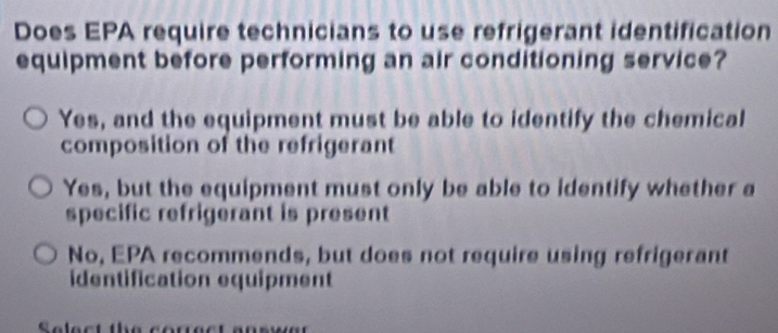 Does EPA require technicians to use refrigerant identification
equipment before performing an air conditioning service?
Yes, and the equipment must be able to identify the chemical
composition of the refrigerant
Yes, but the equipment must only be able to identify whether a
specific refrigerant is present
No, EPA recommends, but does not require using refrigerant
identification equipment
Select the corect ans