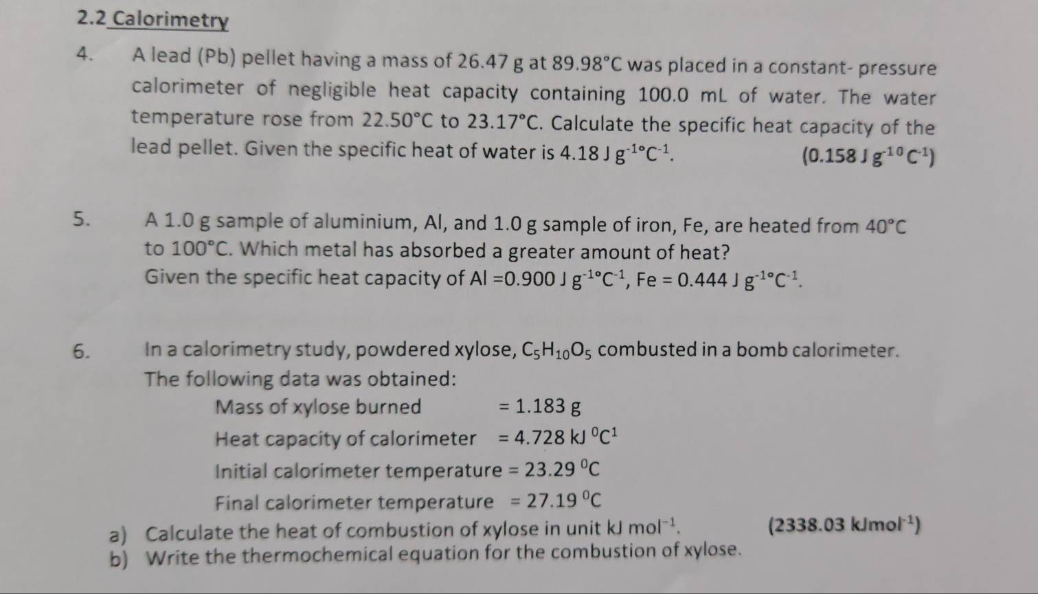 2.2 Calorimetry 
4. A lead (Pb) pellet having a mass of 26.47 g at 89.98°C was placed in a constant- pressure 
calorimeter of negligible heat capacity containing 100.0 mL of water. The water 
temperature rose from 22.50°C to 23.17°C. Calculate the specific heat capacity of the 
lead pellet. Given the specific heat of water is 4.18Jg^(-1^circ)C^(-1). (0.158Jg^(-10)C^(-1))
5. A 1.0 g sample of aluminium, Al, and 1.0 g sample of iron, Fe, are heated from 40°C
to 100°C. Which metal has absorbed a greater amount of heat? 
Given the specific heat capacity of Al=0.900Jg^(-1circ)C^(-1), Fe=0.444Jg^(-1circ)C^(-1). 
6. In a calorimetry study, powdered xylose, C_5H_10O_5 combusted in a bomb calorimeter. 
The following data was obtained: 
Mass of xylose burned =1.183g
Heat capacity of calorimeter =4.728kJ^0C^1
Initial calorimeter temperature =23.29°C
Final calorimeter temperature =27.19°C
a) Calculate the heat of combustion of xylose in unit kJ mol^(-1). (2338.03kJmol^(-1))
b) Write the thermochemical equation for the combustion of xylose.