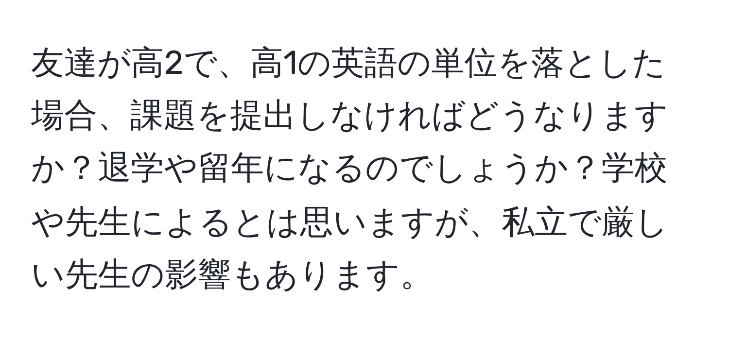 友達が高2で、高1の英語の単位を落とした場合、課題を提出しなければどうなりますか？退学や留年になるのでしょうか？学校や先生によるとは思いますが、私立で厳しい先生の影響もあります。