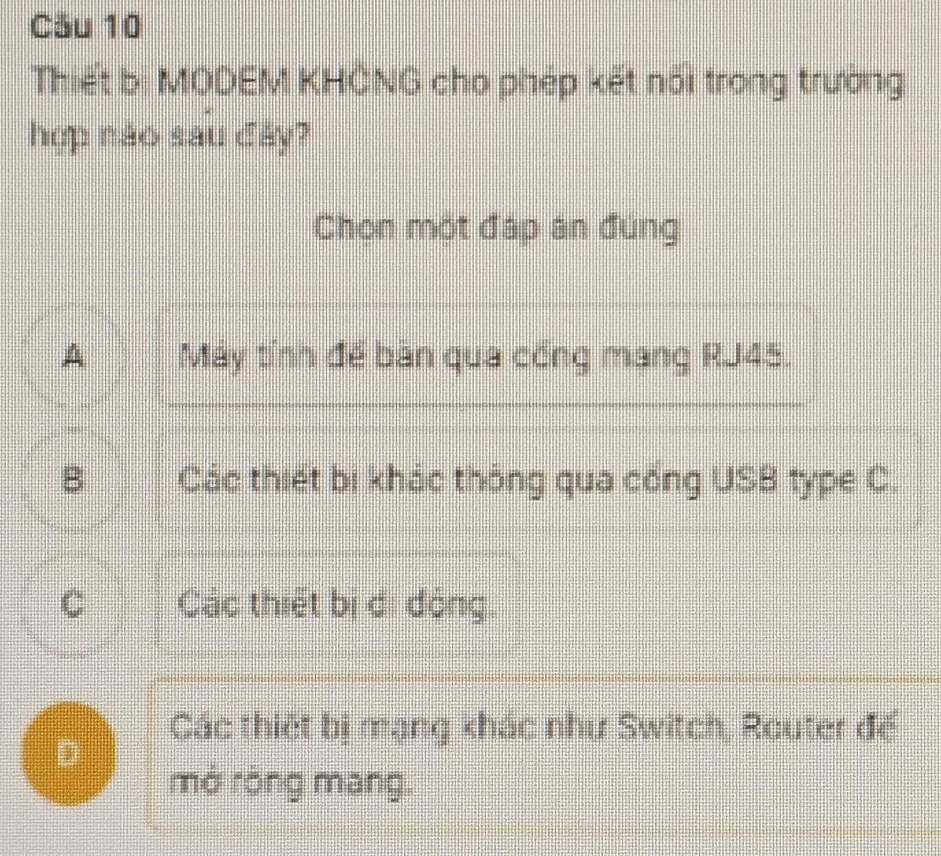 Cău 10
Thiết bị MODEM KHÔNG cho phép kết nổi trong trường
hợp nào sau đây?
Chon một đáp an đung
A Máy tỉnh để bàn qua công mạng RJ45.
B Các thiết bị khác thông qua cổng USB type C.
C Các thiết bị ci động
Các thiết bị mạng khác như Switch, Router đế
D
mở róng mang.