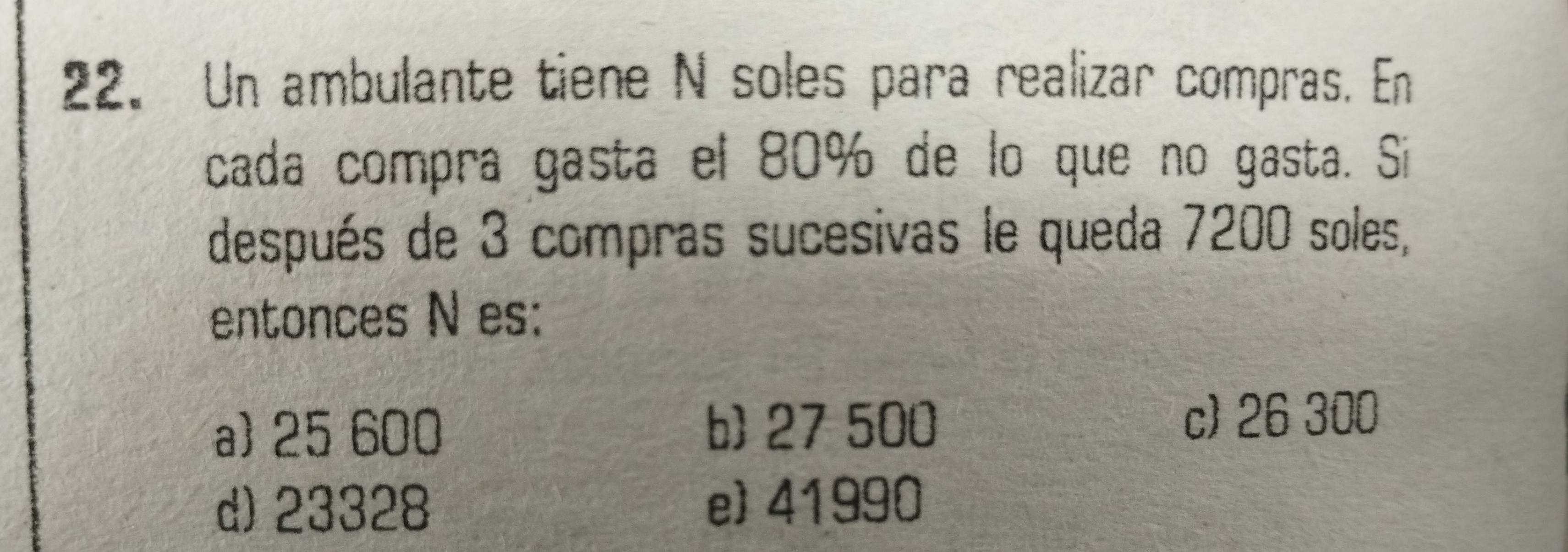 Un ambulante tiene N soles para realizar compras. En
cada compra gasta el 80% de lo que no gasta. Si
después de 3 compras sucesivas le queda 7200 soles,
entonces N es:
a 25 600 b) 27 500 c) 26 300
d) 23328 e 41990