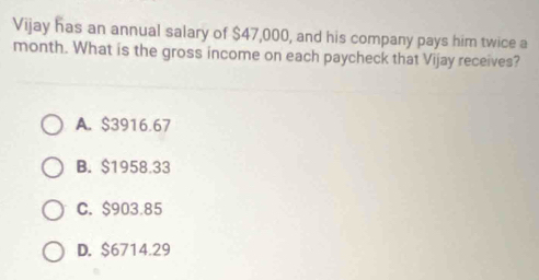 Vijay has an annual salary of $47,000, and his company pays him twice a
month. What is the gross income on each paycheck that Vijay receives?
A. $3916.67
B. $1958.33
C. $903.85
D. $6714.29