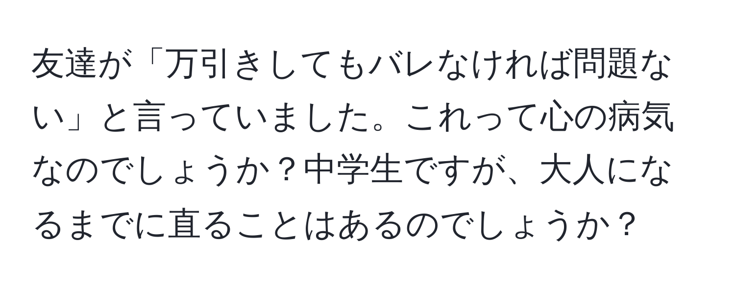 友達が「万引きしてもバレなければ問題ない」と言っていました。これって心の病気なのでしょうか？中学生ですが、大人になるまでに直ることはあるのでしょうか？