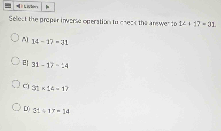 Listen
Select the proper inverse operation to check the answer to 14+17=31.
A) 14-17=31
B) 31-17=14
C) 31* 14=17
D) 31/ 17=14