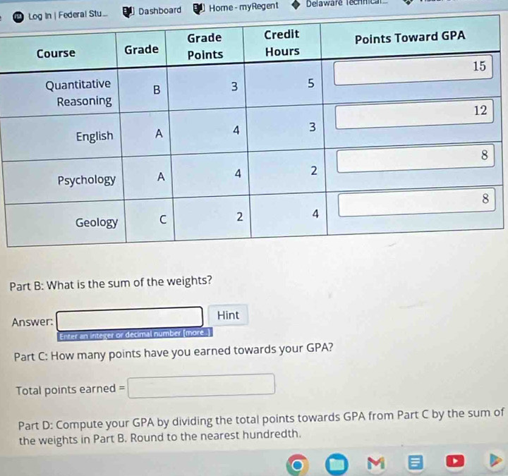 al Stu... Dashboard Home - myRegent Delaware Technica
Part B: What is the sum of the weights?
Answer: □ Hint
Enter an integer or decimal number [more .
Part C: How many points have you earned towards your GPA?
Total points earned =□
Part D: Compute your GPA by dividing the total points towards GPA from Part C by the sum of
the weights in Part B. Round to the nearest hundredth.
,