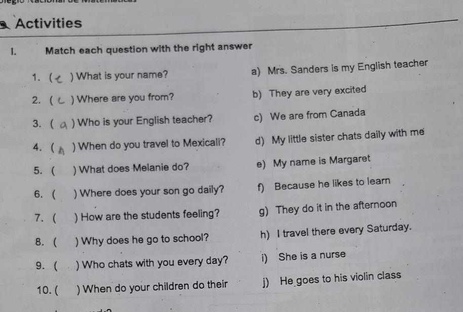 Activities
1. Match each question with the right answer
1.  ) What is your name? a) Mrs. Sanders is my English teacher
2.( ) Where are you from? b) They are very excited
3. ( ) Who is your English teacher? c) We are from Canada
4. ( ) When do you travel to Mexicali? d) My little sister chats daily with me
5. ( ) What does Melanie do? e) My name is Margaret
6. ( )Where does your son go daily? f) Because he likes to learn
7. ( ) How are the students feeling? g) They do it in the afternoon
8. ( ) Why does he go to school? h) I travel there every Saturday.
9.  ) Who chats with you every day? i) She is a nurse
10. ( ) When do your children do their j) He goes to his violin class