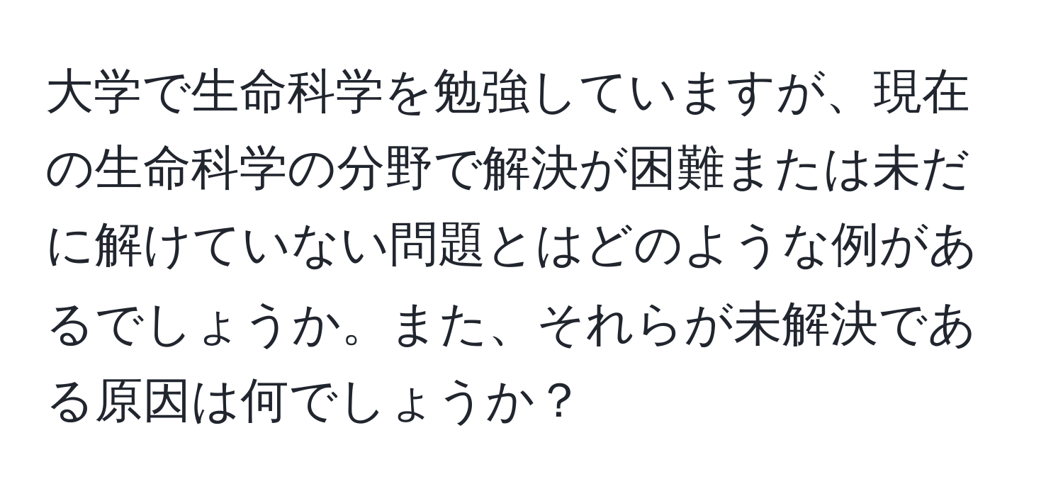 大学で生命科学を勉強していますが、現在の生命科学の分野で解決が困難または未だに解けていない問題とはどのような例があるでしょうか。また、それらが未解決である原因は何でしょうか？