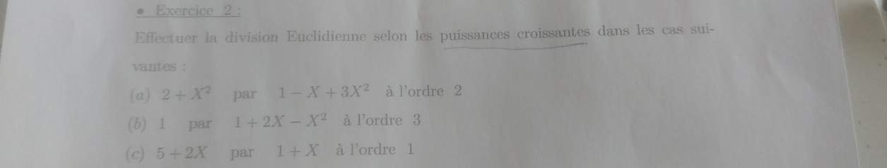 Effectuer la division Euclidienne selon les puissances croissantes dans les cas sui- 
vantes : 
(a) 2+X^2 par 1-X+3X^2 à l'ordre 2
(b) 1 par 1+2X-X^2 à l'ordre 3
(c) 5+2X par 1+X à l'ordre 1