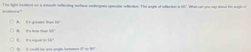 The light incident on a smooth reflecting surface undergoes specular reflection. The angle of reflection is 55°
incidence? . What can you say about the angle of
A. It's greater than 55°.
B. It's less than 55°.
C. It's equal to 55°.
D. It could be any angle between 0° to 90°.