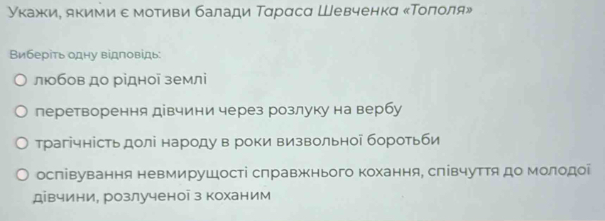 γκажκиΡ якими ε мοτиви балади Ταрαсα Шевченкα κΤοπίοля»
Виберіть одну відповідь:
люобов до рідної землі
леретворення дівчини через розлуку на вербу
трагічність долі народу в роки визвольноі боротьби
ослівування невмирушості слравжнього Κохання, слівчутΤя до молодоί
дівчини, розлученоі з коханим