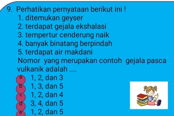 Perhatikan pernyataan berikut ini !
1. ditemukan geyser
2. terdapat gejala ekshalasi
3. tempertur cenderung naik
4. banyak binatang berpindah
5. terdapat air makdani
Nomor yang merupakan contoh gejala pasca
vulkanik adalah ....
a 1, 2, dan 3
b 1, 3, dan 5
C
1, 2, dan 4
d 3, 4, dan 5
e 1, 2, dan 5