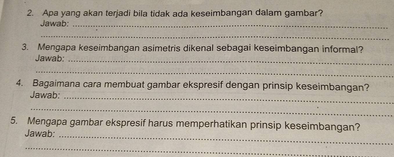 Apa yang akan terjadi bila tidak ada keseimbangan dalam gambar? 
Jawab:_ 
_ 
3. Mengapa keseimbangan asimetris dikenal sebagai keseimbangan informal? 
Jawab:_ 
_ 
4. Bagaimana cara membuat gambar ekspresif dengan prinsip keseimbangan? 
Jawab:_ 
_ 
5. Mengapa gambar ekspresif harus memperhatikan prinsip keseimbangan? 
Jawab:_ 
_