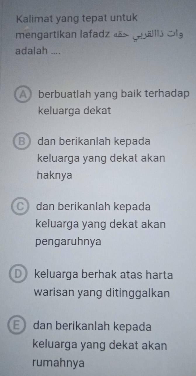 Kalimat yang tepat untuk
mengartikan lafadz 4äs (älls Sl
adalah ....
A berbuatlah yang baik terhadap
keluarga dekat
B dan berikanlah kepada
keluarga yang dekat akan
haknya
C dan berikanlah kepada
keluarga yang dekat akan
pengaruhnya
D keluarga berhak atas harta
warisan yang ditinggalkan
E dan berikanlah kepada
keluarga yang dekat akan
rumahnya