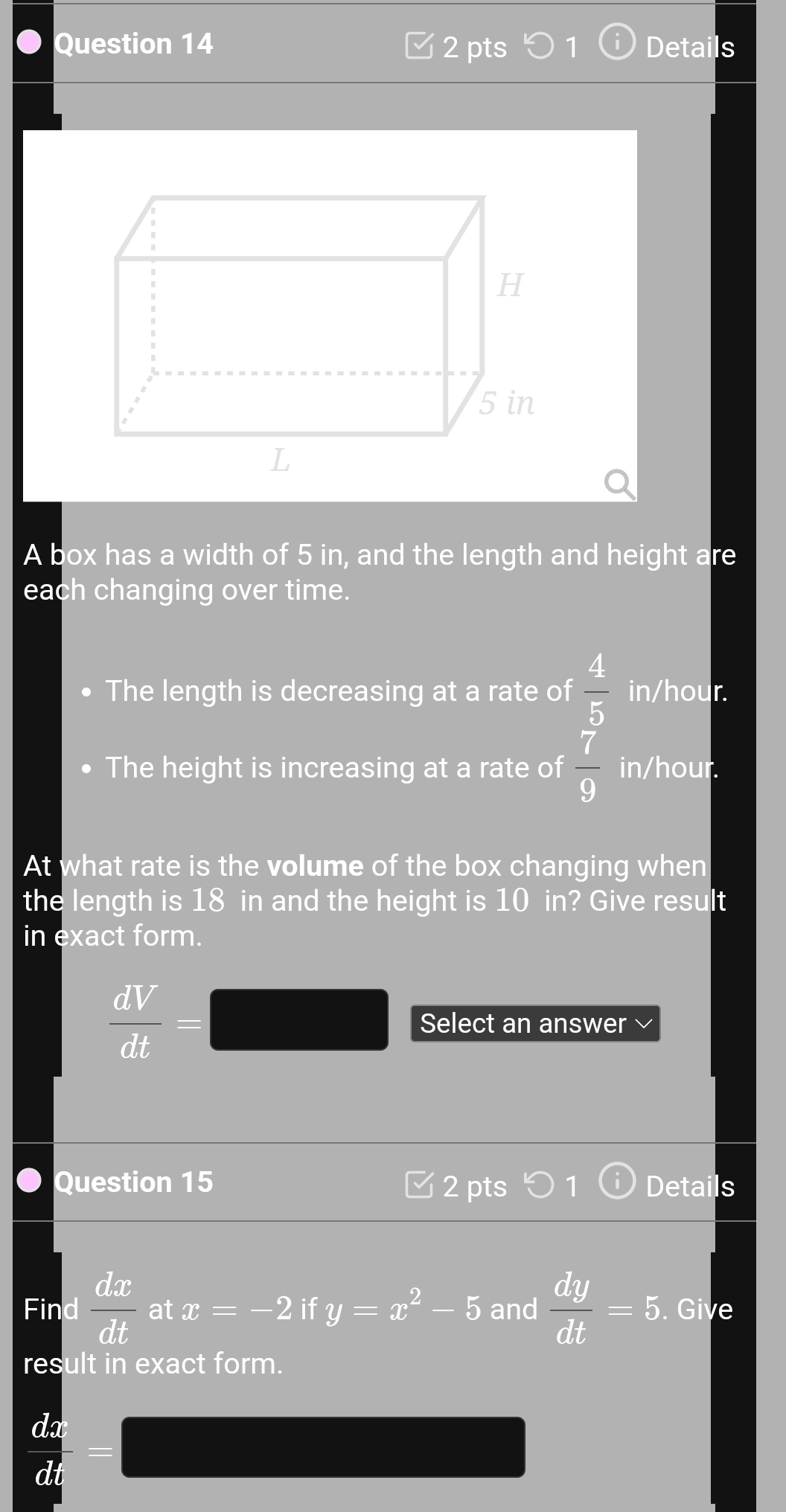 Details 
H
5 in
L 
A box has a width of 5 in, and the length and height are 
each changing over time. 
The length is decreasing at a rate of  4/5  in/hour. 
The height is increasing at a rate of  7/9  in/hour. 
At what rate is the volume of the box changing when 
the length is 18 in and the height is 10 in? Give result 
in exact form.
 dV/dt = _  Select an answer 
Question 15 2 pts 1 Details 
Find  dx/dt  at x=-2 if y=x^2-5 and  dy/dt =5. Give 
result in exact form.
 dx/dt =