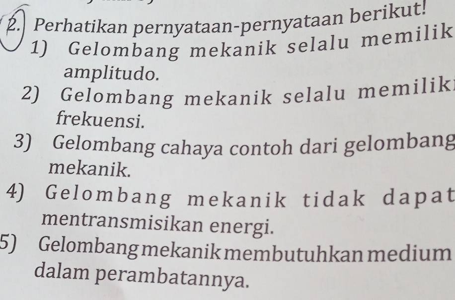 Perhatikan pernyataan-pernyataan berikut! 
1) Gelombang mekanik selalu memilik 
amplitudo. 
2) Gelombang mekanik selalu memilik 
frekuensi. 
3) Gelombang cahaya contoh dari gelombang 
mekanik. 
4) Gelombang mekanik tidak dapat 
mentransmisikan energi. 
5) Gelombang mekanik membutuhkan medium 
dalam perambatannya.