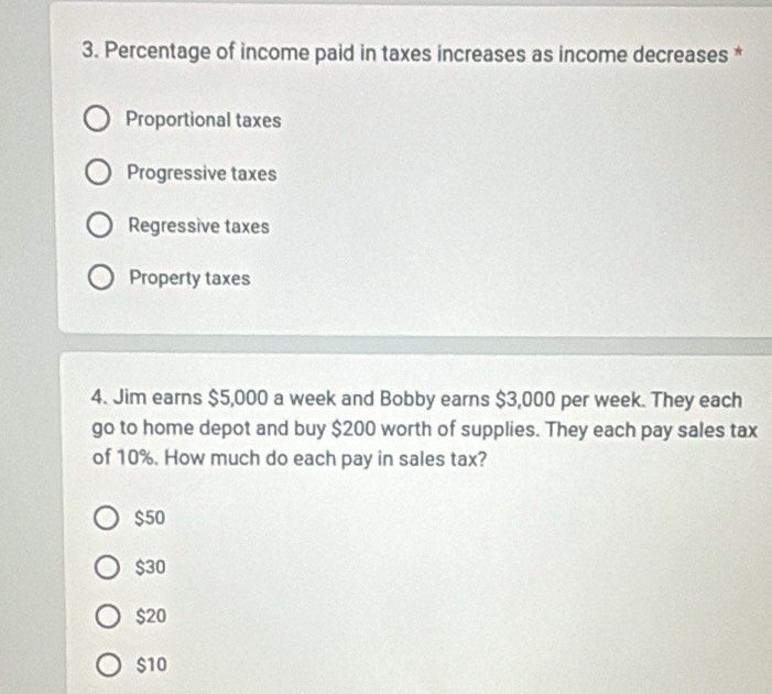 Percentage of income paid in taxes increases as income decreases *
Proportional taxes
Progressive taxes
Regressive taxes
Property taxes
4. Jim earns $5,000 a week and Bobby earns $3,000 per week. They each
go to home depot and buy $200 worth of supplies. They each pay sales tax
of 10%. How much do each pay in sales tax?
$50
$30
$20
$10