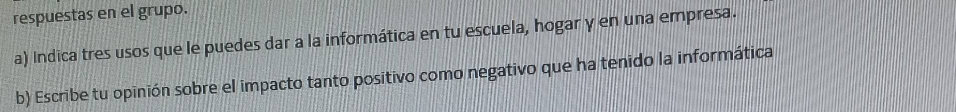 respuestas en el grupo. 
a) Indica tres usos que le puedes dar a la informática en tu escuela, hogar y en una empresa. 
b) Escribe tu opinión sobre el impacto tanto positivo como negativo que ha tenido la informática