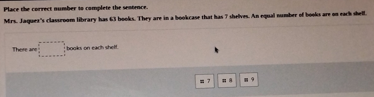 Place the correct number to complete the sentence. 
Mrs. Jaquez’s classroom library has 63 books. They are in a bookcase that has 7 shelves. An equal number of books are on each shelf. 
There are □ books on each shelf. 
:: 7 :: 8 :: 9