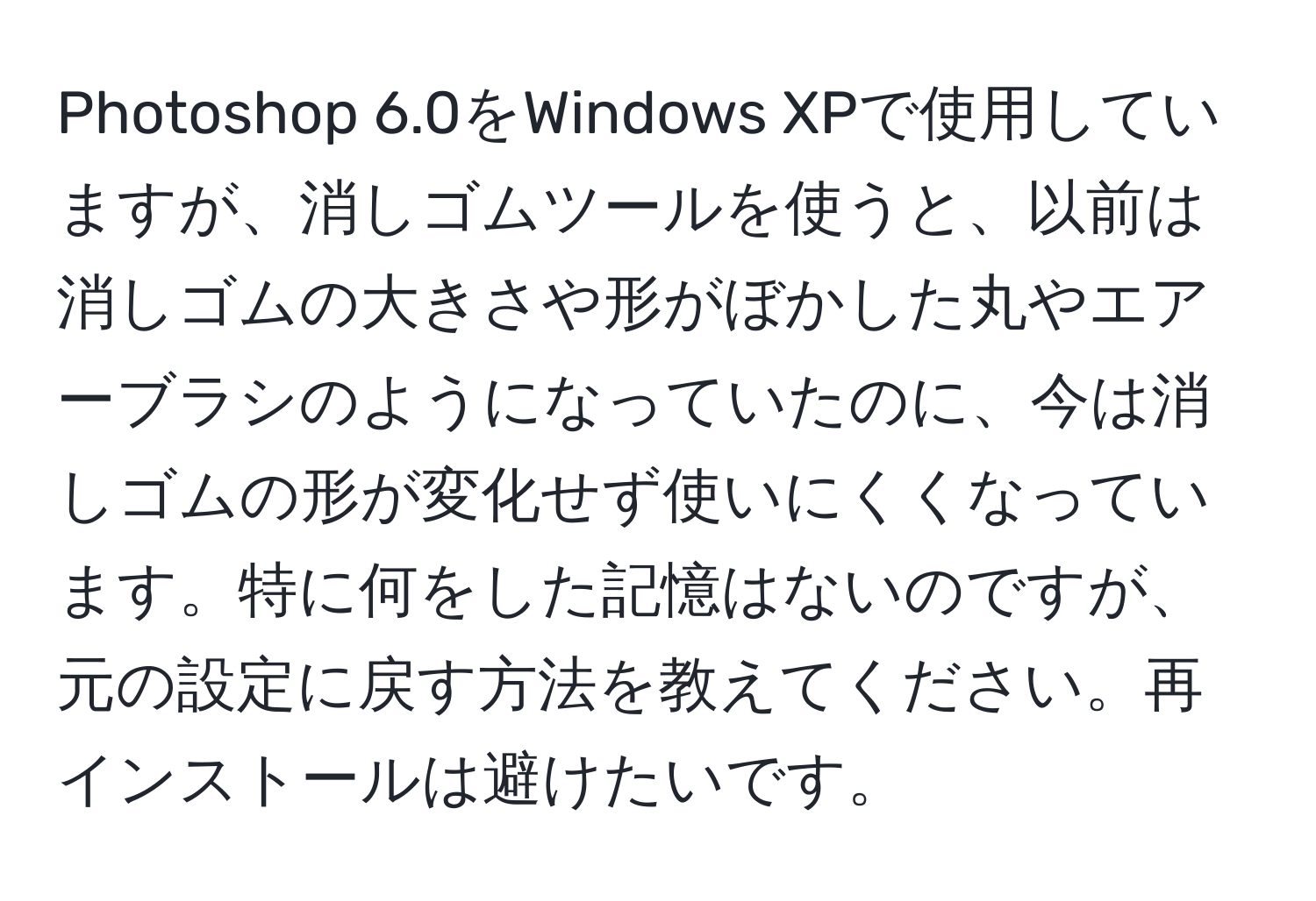 Photoshop 6.0をWindows XPで使用していますが、消しゴムツールを使うと、以前は消しゴムの大きさや形がぼかした丸やエアーブラシのようになっていたのに、今は消しゴムの形が変化せず使いにくくなっています。特に何をした記憶はないのですが、元の設定に戻す方法を教えてください。再インストールは避けたいです。