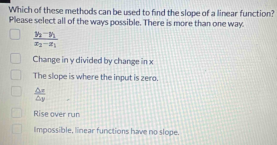 Which of these methods can be used to find the slope of a linear function?
Please select all of the ways possible. There is more than one way.
frac y_2-y_1x_2-x_1
Change in y divided by change in x
The slope is where the input is zero.
 △ x/△ y 
Rise over run
Impossible, linear functions have no slope.