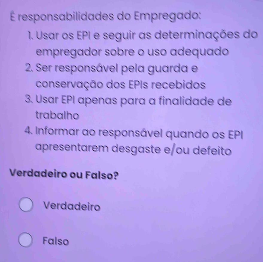 É responsabilidades do Empregado:
1. Usar os EPI e seguir as determinações do
empregador sobre o uso adequado
2. Ser responsável pela guarda e
conservação dos EPIs recebidos
3. Usar EPI apenas para a finalidade de
trabalho
4. Informar ao responsável quando os EPI
apresentarem desgaste e/ou defeito
Verdadeiro ou Falso?
Verdadeiro
Falso