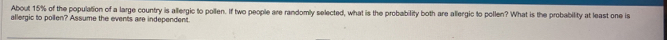 About 15% of the population of a large country is allergic to pollen. If two people are randomly selected, what is the probability both are allergic to pollen? What is the probability at least one is 
allergic to pollen? Assume the events are independent.
