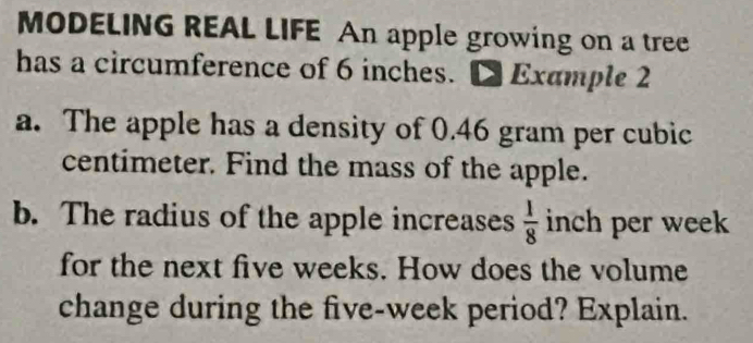 MODELING REAL LIFE An apple growing on a tree 
has a circumference of 6 inches. D Example 2 
a. The apple has a density of 0.46 gram per cubic
centimeter. Find the mass of the apple. 
b. The radius of the apple increases  1/8  inch per week
for the next five weeks. How does the volume 
change during the five-week period? Explain.