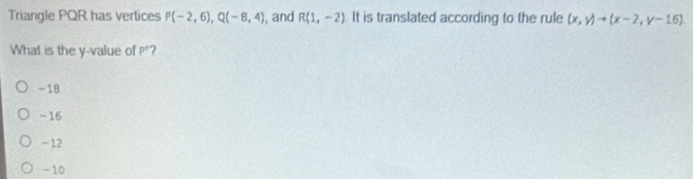 Triangle PQR has vertices P(-2,6), Q(-8,4) , and R(1,-2) It is translated according to the rule (x,y)to (x-2,y-16). 
What is the y -value of P^ ?
~18
-16
-12
- 10