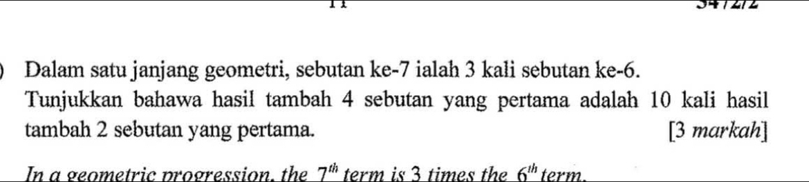 Dalam satu janjang geometri, sebutan ke -7 ialah 3 kali sebutan ke -6. 
Tunjukkan bahawa hasil tambah 4 sebutan yang pertama adalah 10 kali hasil 
tambah 2 sebutan yang pertama. [3 markah] 
In a geometric progression, the 7^(th) term is 3 times the 6^(th) term.