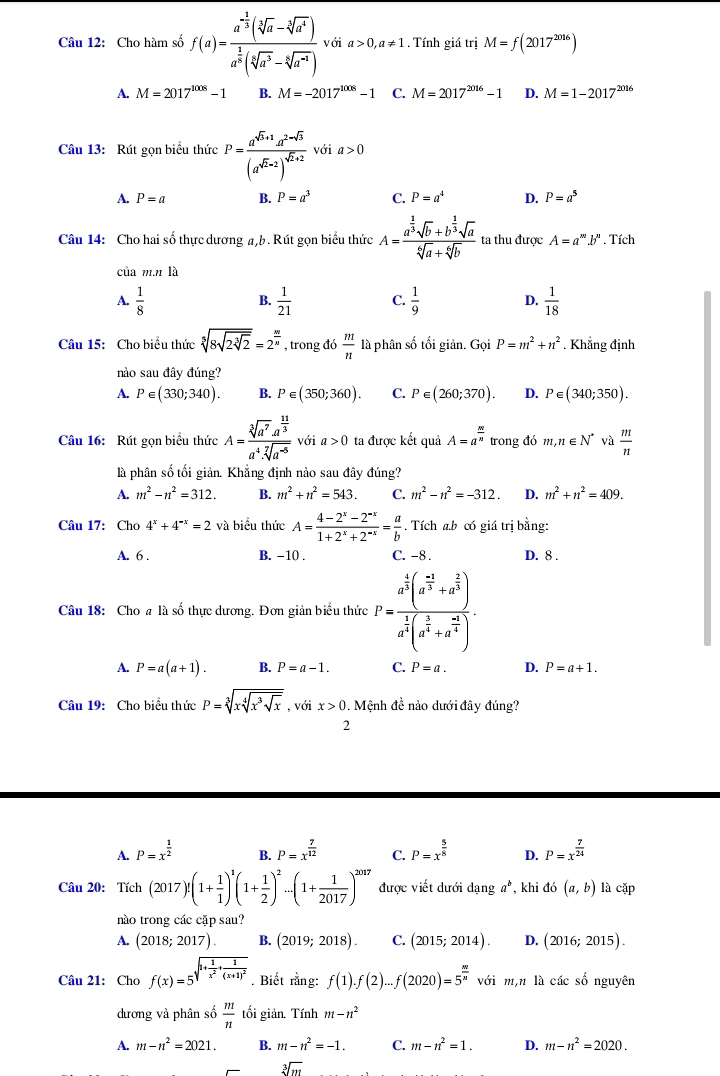 Cho hàm số f(a)=frac a^(-frac 1)3(sqrt[3](a)-sqrt[3](a^4))a^(frac 1)3(sqrt[3](a^3)-sqrt[3](a^(-4))) với a>0,a!= 1. Tính giá trị M=f(2017^(2016))
A. M=2017^(1008)-1 B. M=-2017^(1008)-1 C. M=2017^(2016)-1 D. M=1-2017^(2016)
Câu 13: Rút gọn biểu thức P=frac a^(sqrt(b)+1)a^(2-sqrt(3))(a^(sqrt(2)-2))^sqrt(2)+2 với a>0
A. P=a B. P=a^3 C. P=a^4 D. P=a^5
Câu 14: Cho hai số thực dương a,b. Rút gọn biểu thức A=frac a^(frac 1)3sqrt(b)+b^(frac 1)3sqrt(a)sqrt[6](a)+sqrt[6](b) ta thu được A=a^m.b^n. Tích
của m.n là
A.  1/8  B.  1/21  C.  1/9  D.  1/18 
Câu 15: Cho biểu thức sqrt[5](8sqrt 2sqrt [3]2)=2^(frac m)n , trong đó  m/n  là phân số tối giản. Gọi P=m^2+n^2. Khẳng định
nào sau đây đúng?
A. P∈ (330;340). B. P∈ (350;360). C. P∈ (260;370). D. P∈ (340;350).
Câu 16: Rút gọn biểu thức A=frac sqrt[3](a^7)· a^(frac 11)3a^4· sqrt[7](a^(-5)) với a>0 ta được kết quả A=a^(frac m)n trong đó m,n∈ N^* và  m/n 
là phân số tối giản. Khẳng định nào sau đây đúng?
A. m^2-n^2=312. B. m^2+n^2=543. C. m^2-n^2=-312. D. m^2+n^2=409.
Câu 17: Cho 4^x+4^(-x)=2 và biểu thức A= (4-2^x-2^(-x))/1+2^x+2^(-x) = a/b . Tích a.b có giá trị bằng:
A. 6 . B. −10 . C. -8 . D. 8 .
Câu 18: Cho a là số thực dương. Đơn giản biểu thức P=frac a^(frac 4)3(a^(frac -a)3+a^(frac 2)3)a^(frac 1)3(a^(frac 1)34+a^a4).
A. P=a(a+1). B. P=a-1. C. P=a. D. P=a+1.
Câu 19: Cho biểu thức P=sqrt[3](xsqrt [4]x^3sqrt x) , với x>0. Mệnh đề nào dưới đây đúng?
2
A. P=x^(frac 1)2 P=x^(frac 7)12 C. P=x^(frac 5)8 D. P=x^(frac 7)24
B.
Câu 20: Tích (2017)!(1+ 1/1 )^1(1+ 1/2 )^2...(1+ 1/2017 )^2017 được viết dưới dang a^b , khi do(a,b) là cặp
nào trong các cặp sau?
A. (2018;2017). B. (2019;2018). C. (2015;2014). D. (2016;2015).
Câu 21: Cho f(x)=5sqrt(1+frac 1)x^2+frac 1(x+1)^2. Biết rằng: f(1).f(2)...f(2020)=5^(frac m)n với m,n là cá cshat o nguyên
dương và phân số  m/n  tối giản. Tính m-n^2
A. m-n^2=2021. B. m-n^2=-1. C. m-n^2=1. D. m-n^2=2020.
sqrt[3](m)