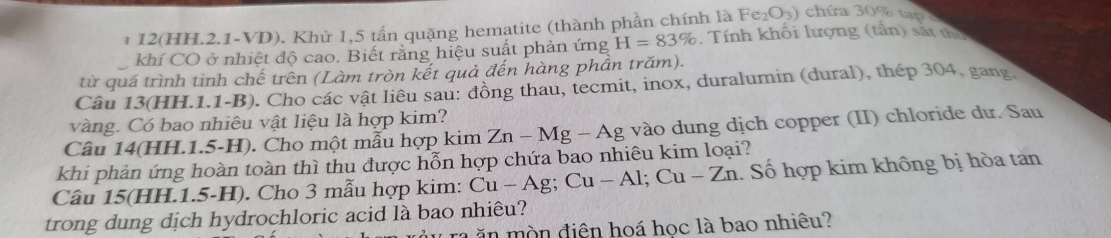 1 12(HH.2.1-VD). Khử 1,5 tấn quặng hematite (thành phần chính là Fe_2O_3) chứa 30% tạp 
khí CO ở nhiệt độ cao. Biết rằng hiệu suất phản ứng H=83% Tính khối lượng (tần) sắt thủ 
từ quá trình tinh chế trên (Làm tròn kết quả đến hàng phần trăm). 
Câu 13(HH.1.1-B). Cho các vật liêu sau: đồng thau, tecmit, inox, duralumin (dural), thép 304, gang. 
vàng. Có bao nhiêu vật liệu là hợp kim? 
Câu 14(HH.1.5-H). Cho một mẫu hợp kim Zn-Mg-Ag vào dung dịch copper (II) chloride dư. Sau 
khi phản ứng hoàn toàn thì thu được hỗn hợp chứa bao nhiêu kim loại? 
Câu 15(HH.1.5-H). Cho 3 mẫu hợp kim: Cu-Ag; Cu-A 1; C -7n 1. Số hợp kim không bị hòa tan 
trong dung dịch hydrochloric acid là bao nhiêu? 
n n điện hoá học là bao nhiêu?