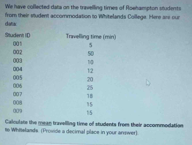 We have collected data on the travelling times of Roehampton students 
from their student accommodation to Whitelands College. Here are our 
data: 
Calculate the mean travelling time of students from their accommodation 
to Whitelands. (Provide a decimal place in your answer).