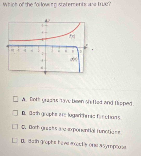 Which of the following statements are true?
A. Both graphs have been shifted and flipped.
B. Both graphs are logarithmic functions.
C. Both graphs are exponential functions.
D. Both graphs have exactly one asymptote.